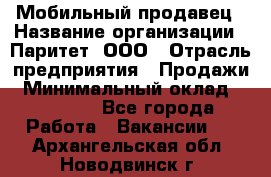 Мобильный продавец › Название организации ­ Паритет, ООО › Отрасль предприятия ­ Продажи › Минимальный оклад ­ 18 000 - Все города Работа » Вакансии   . Архангельская обл.,Новодвинск г.